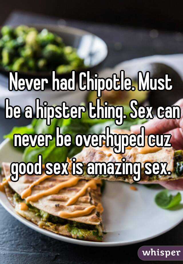 Never had Chipotle. Must be a hipster thing. Sex can never be overhyped cuz good sex is amazing sex. 