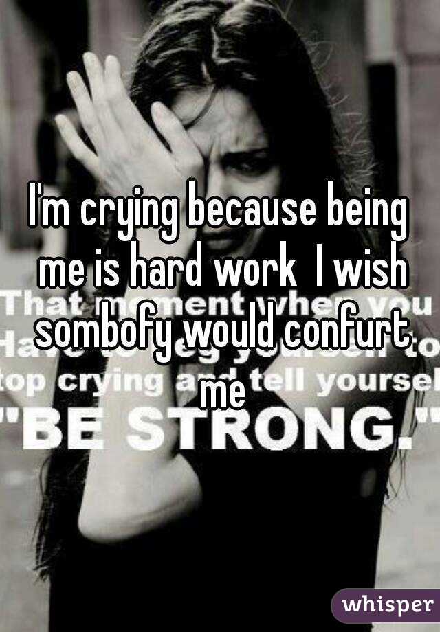 I'm crying because being me is hard work  I wish sombofy would confurt me