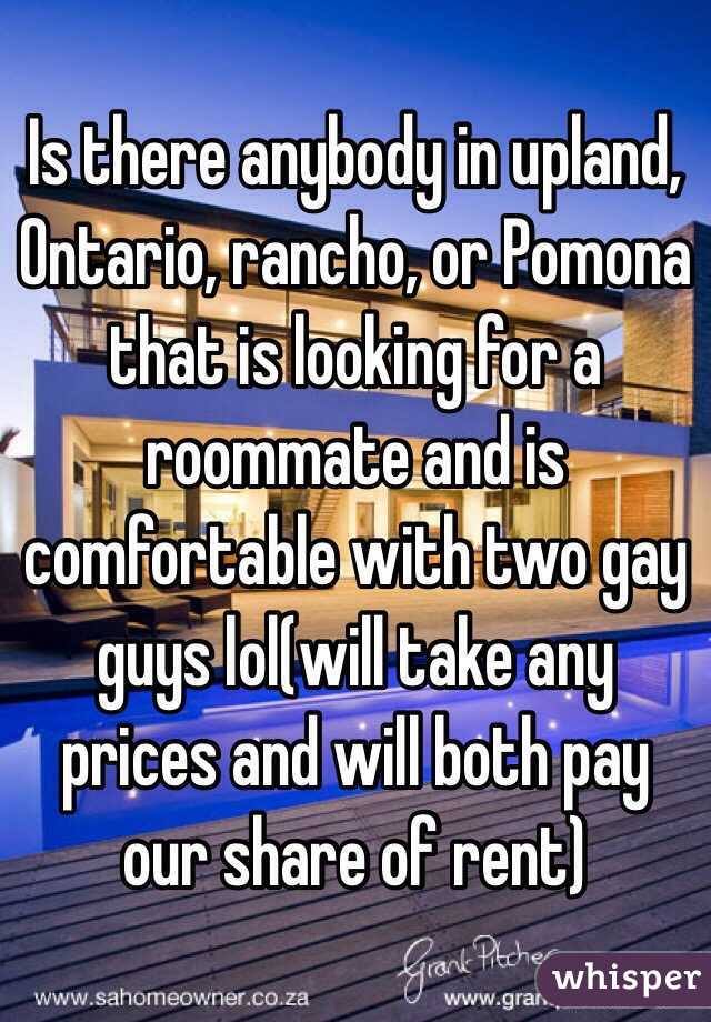 Is there anybody in upland, Ontario, rancho, or Pomona that is looking for a roommate and is comfortable with two gay guys lol(will take any prices and will both pay our share of rent)