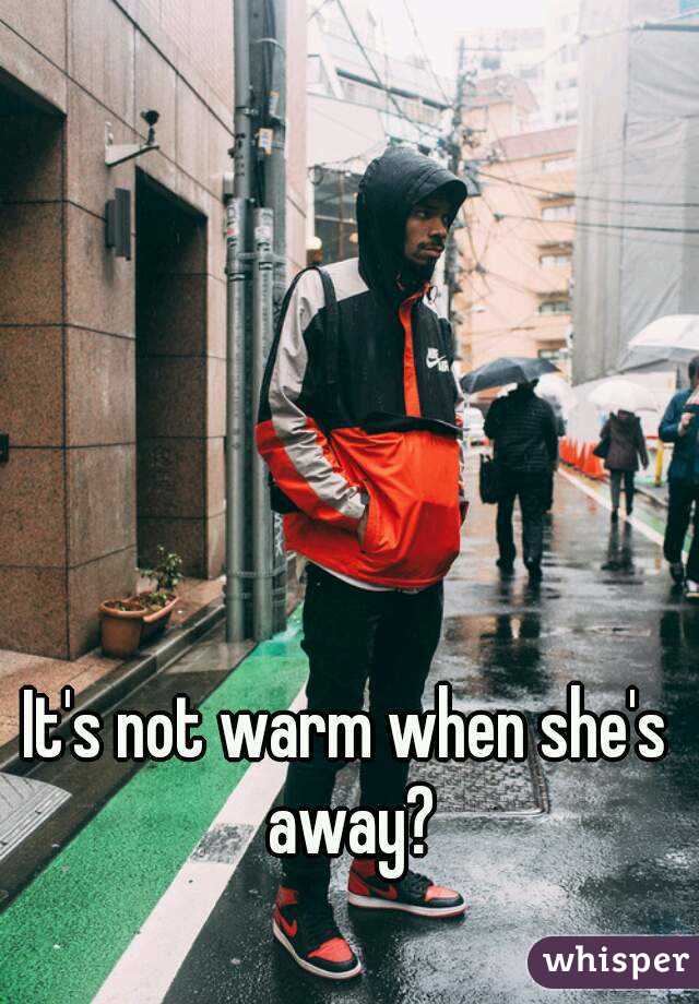 It's not warm when she's away?