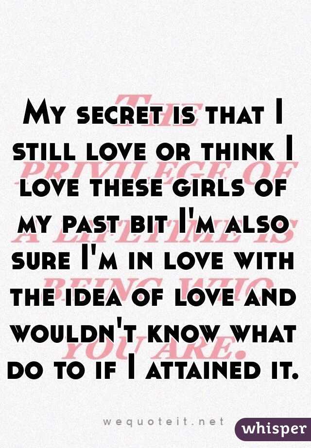 My secret is that I still love or think I love these girls of my past bit I'm also sure I'm in love with the idea of love and wouldn't know what do to if I attained it. 