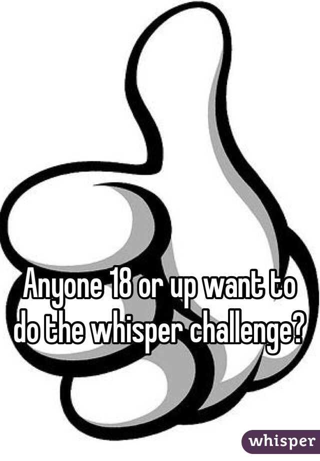 Anyone 18 or up want to do the whisper challenge?