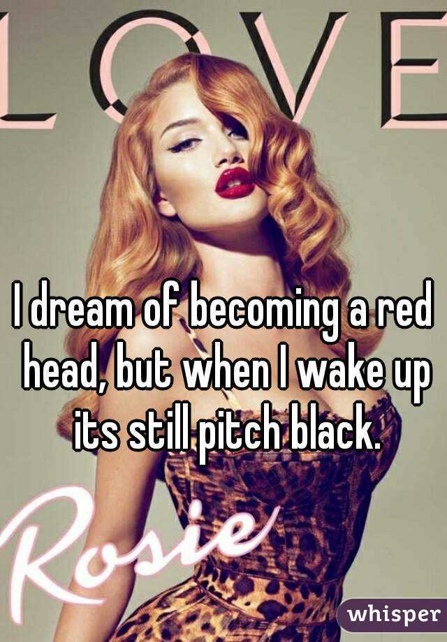 I dream of becoming a red head, but when I wake up its still pitch black.