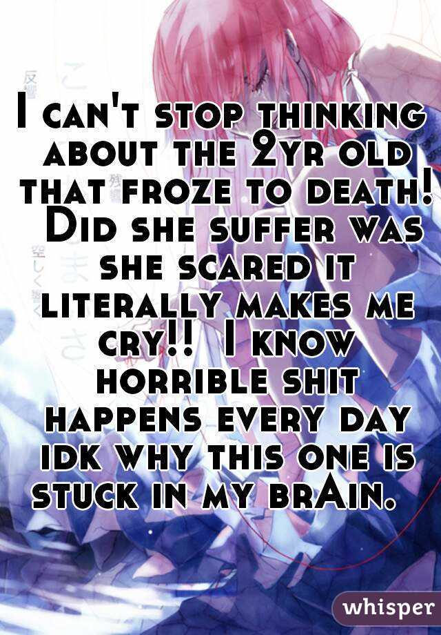 I can't stop thinking about the 2yr old that froze to death!  Did she suffer was she scared it literally makes me cry!!  I know horrible shit happens every day idk why this one is stuck in my brAin.  