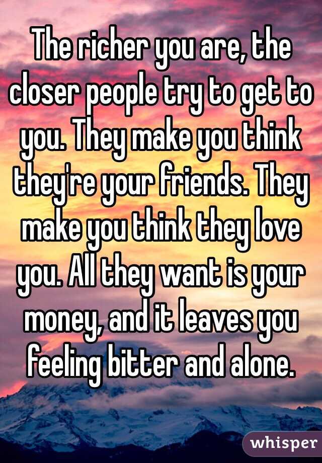 The richer you are, the closer people try to get to you. They make you think they're your friends. They make you think they love you. All they want is your money, and it leaves you feeling bitter and alone.