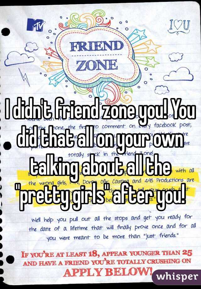 I didn't friend zone you! You did that all on your own talking about all the "pretty girls" after you! 