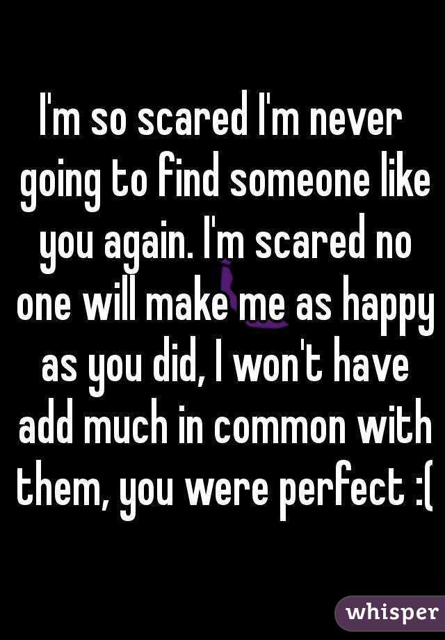 I'm so scared I'm never going to find someone like you again. I'm scared no one will make me as happy as you did, I won't have add much in common with them, you were perfect :(