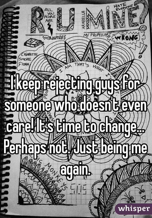 I keep rejecting guys for someone who doesn't even care! It's time to change... Perhaps not. Just being me again. 