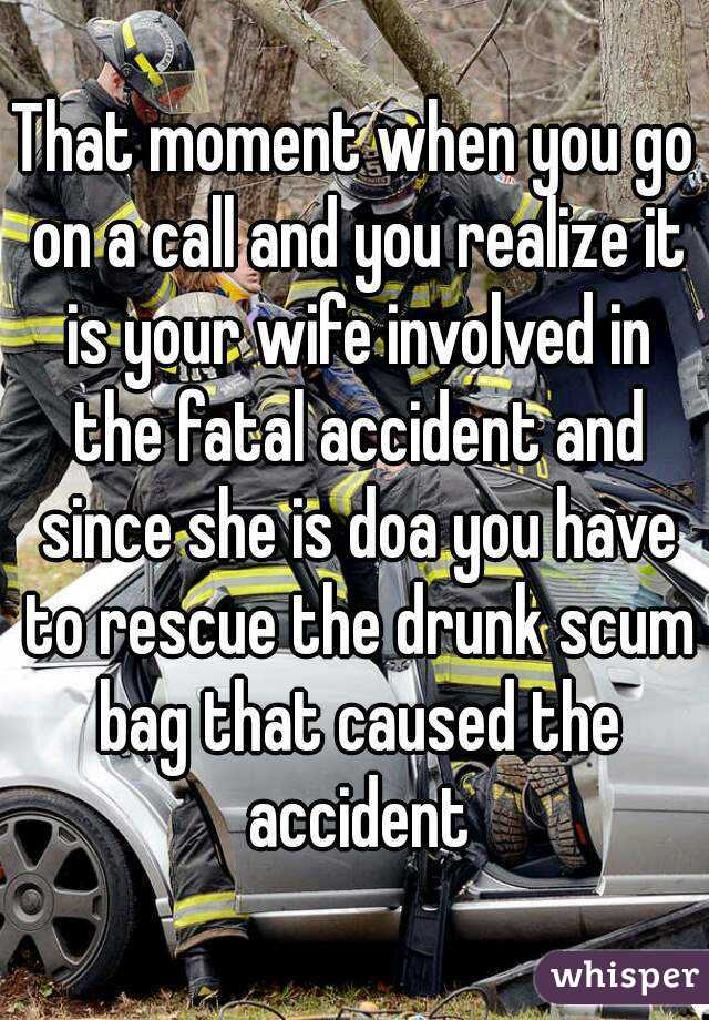 That moment when you go on a call and you realize it is your wife involved in the fatal accident and since she is doa you have to rescue the drunk scum bag that caused the accident