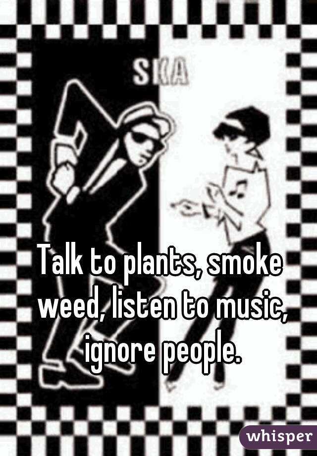 Talk to plants, smoke weed, listen to music, ignore people.