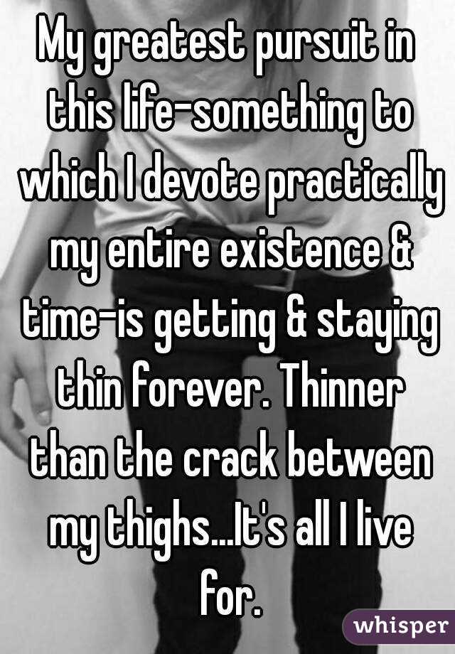 My greatest pursuit in this life-something to which I devote practically my entire existence & time-is getting & staying thin forever. Thinner than the crack between my thighs...It's all I live for.