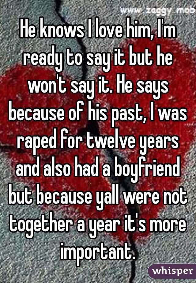 He knows I love him, I'm ready to say it but he won't say it. He says because of his past, I was raped for twelve years and also had a boyfriend but because yall were not together a year it's more important. 