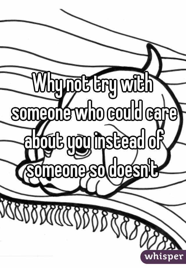 Why not try with someone who could care about you instead of someone so doesn't 