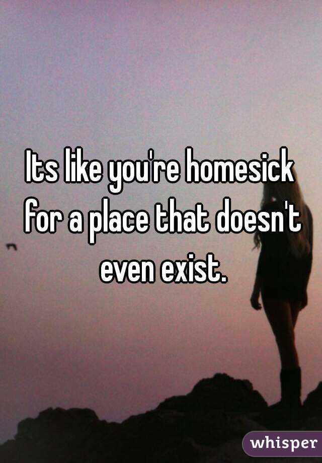 Its like you're homesick for a place that doesn't even exist.