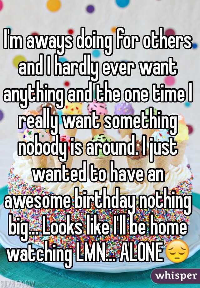 I'm aways doing for others and I hardly ever want anything and the one time I really want something nobody is around. I just wanted to have an awesome birthday nothing big... Looks like I'll be home watching LMN... ALONE😔