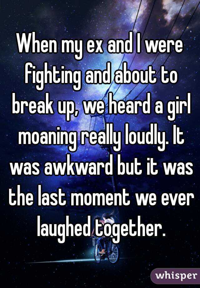 When my ex and I were fighting and about to break up, we heard a girl moaning really loudly. It was awkward but it was the last moment we ever laughed together.