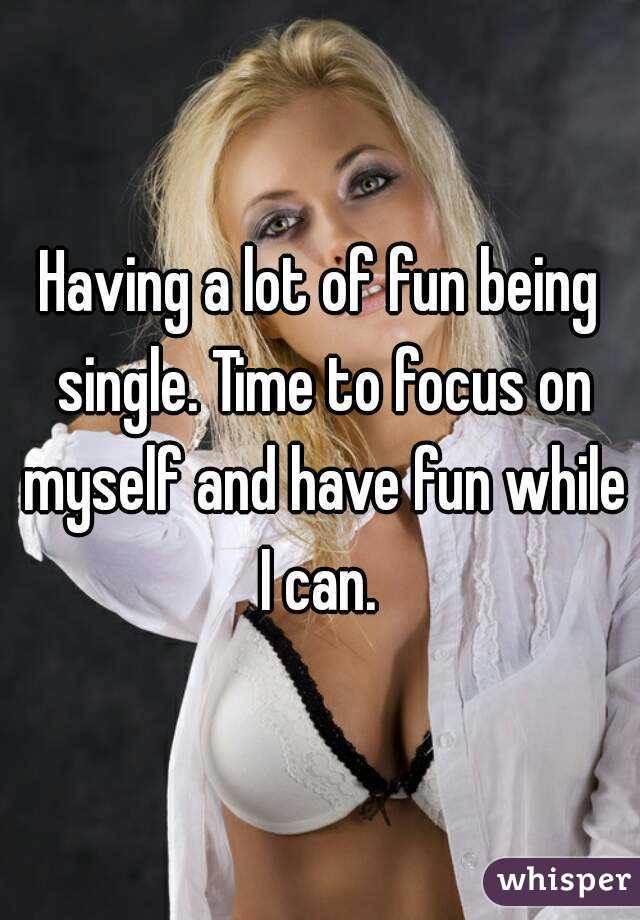 Having a lot of fun being single. Time to focus on myself and have fun while I can. 