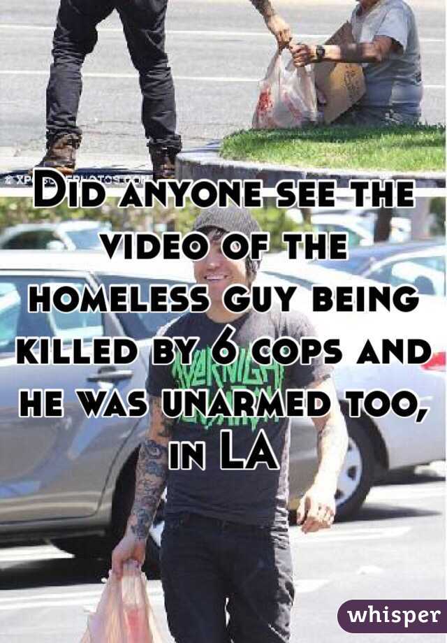 Did anyone see the video of the homeless guy being killed by 6 cops and he was unarmed too, in LA