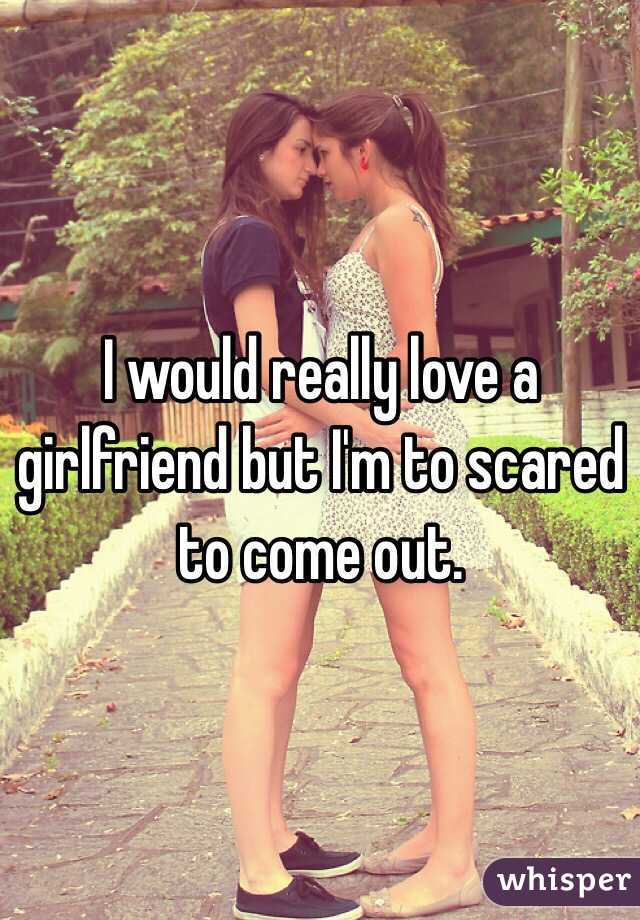 I would really love a girlfriend but I'm to scared to come out.