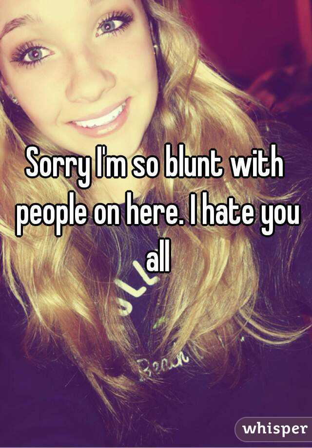 Sorry I'm so blunt with people on here. I hate you all