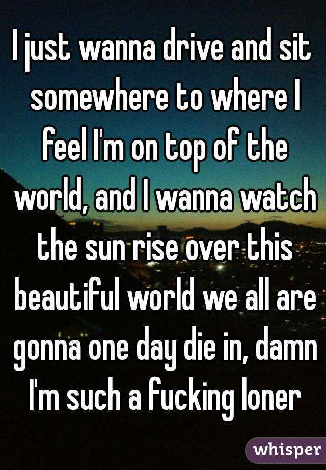 I just wanna drive and sit somewhere to where I feel I'm on top of the world, and I wanna watch the sun rise over this beautiful world we all are gonna one day die in, damn I'm such a fucking loner