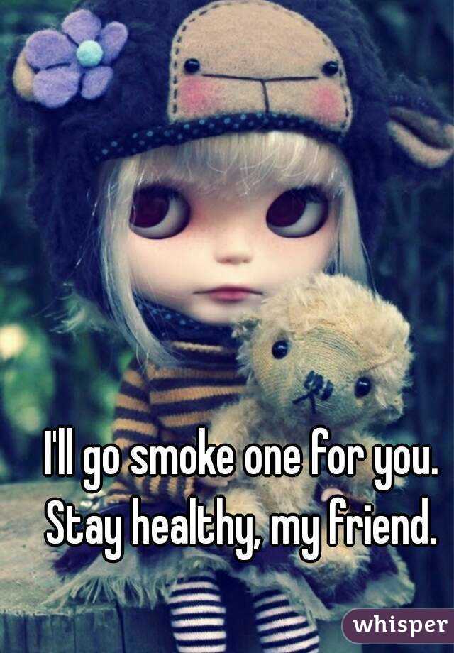 I'll go smoke one for you. Stay healthy, my friend. 