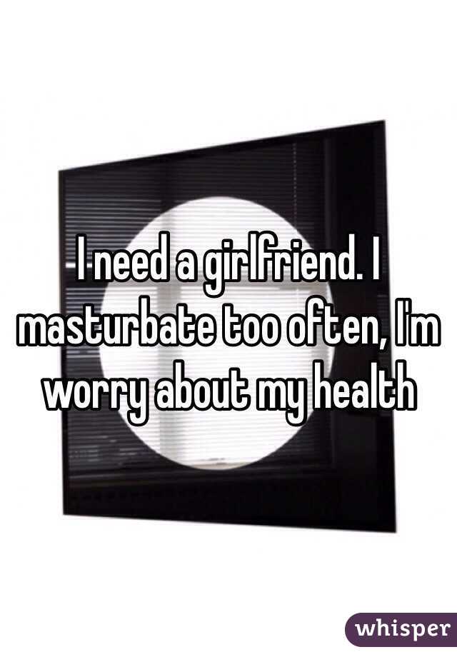 I need a girlfriend. I masturbate too often, I'm worry about my health