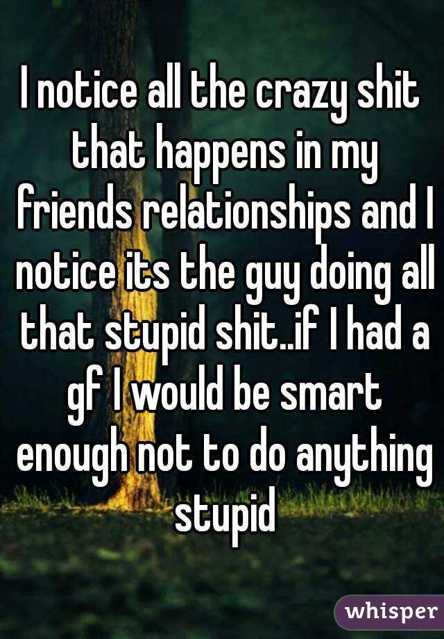 I notice all the crazy shit that happens in my friends relationships and I notice its the guy doing all that stupid shit..if I had a gf I would be smart enough not to do anything stupid