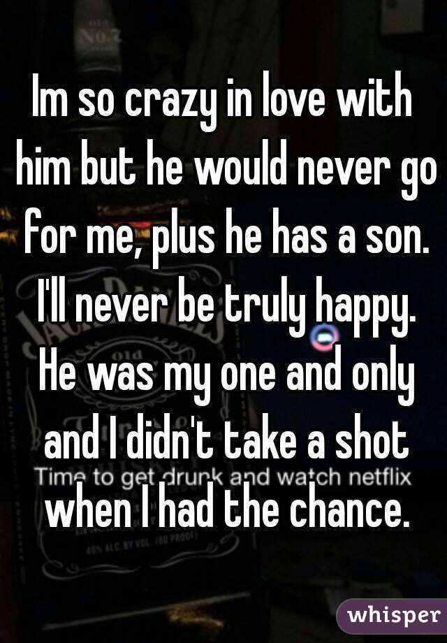 Im so crazy in love with him but he would never go for me, plus he has a son. I'll never be truly happy. He was my one and only and I didn't take a shot when I had the chance.