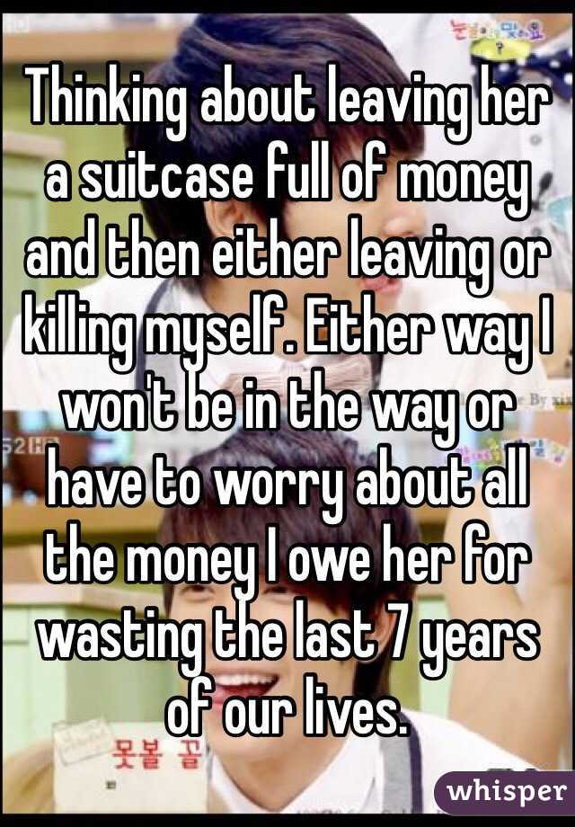 Thinking about leaving her a suitcase full of money and then either leaving or killing myself. Either way I won't be in the way or have to worry about all the money I owe her for wasting the last 7 years of our lives.