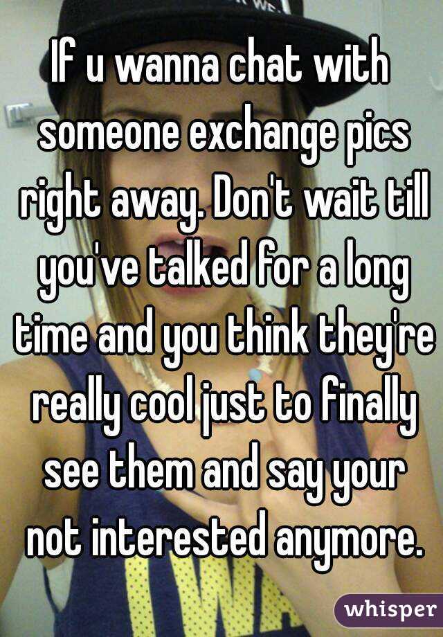 If u wanna chat with someone exchange pics right away. Don't wait till you've talked for a long time and you think they're really cool just to finally see them and say your not interested anymore.