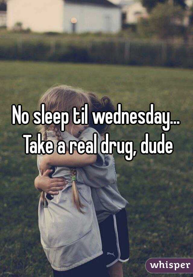 No sleep til wednesday... Take a real drug, dude