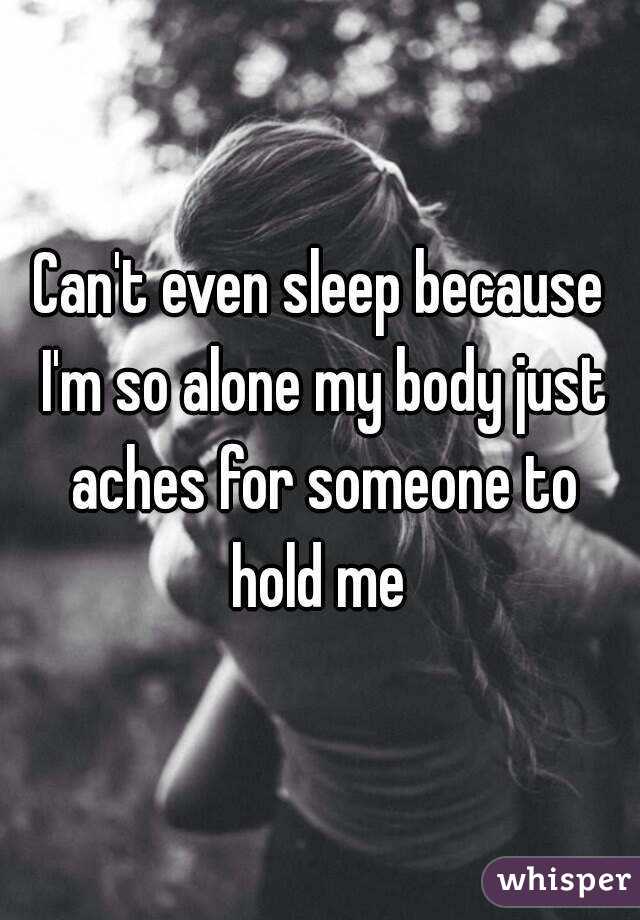 Can't even sleep because I'm so alone my body just aches for someone to hold me 