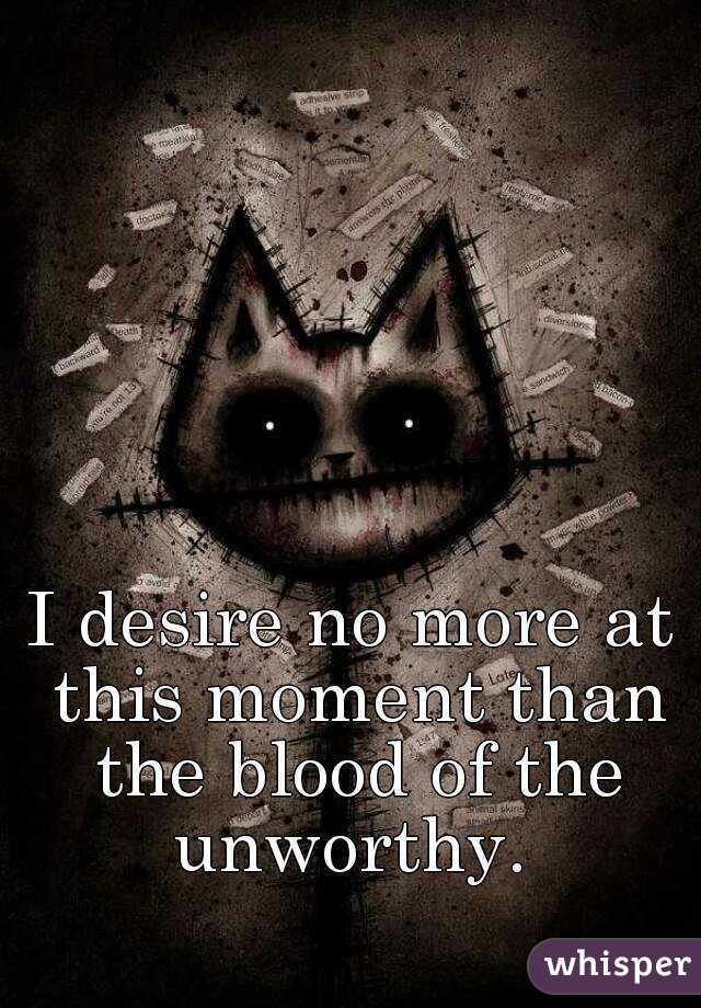 I desire no more at this moment than the blood of the unworthy. 