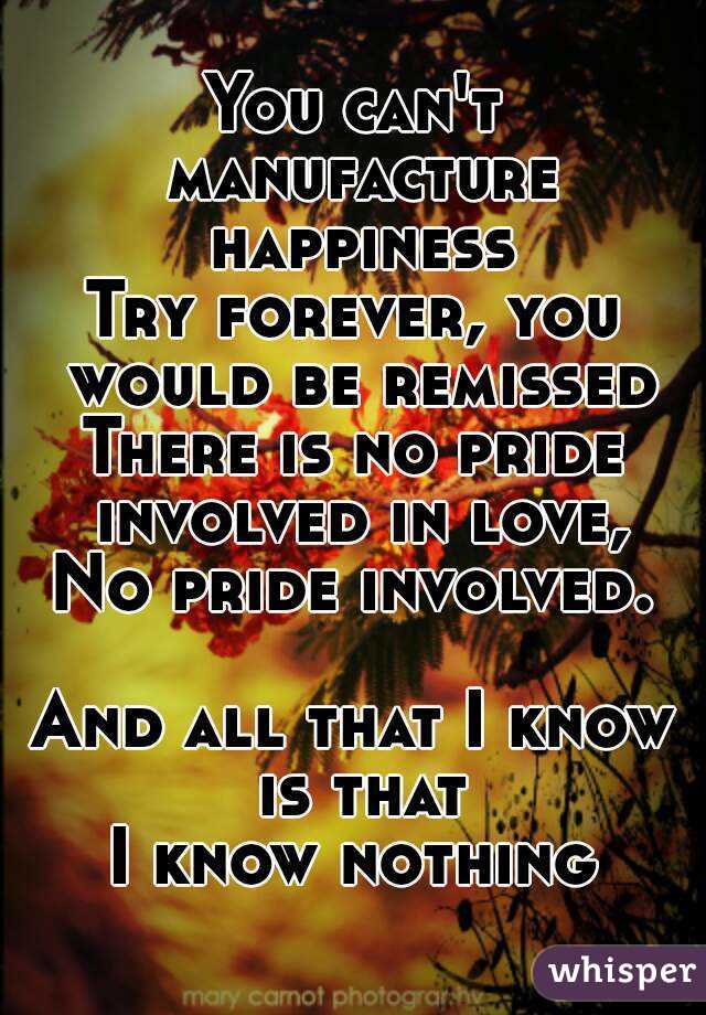 You can't manufacture happiness
Try forever, you would be remissed
There is no pride involved in love,
No pride involved.

And all that I know is that
I know nothing