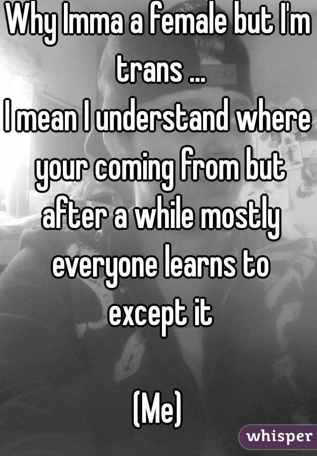 Why Imma a female but I'm trans ...
I mean I understand where your coming from but after a while mostly everyone learns to except it

(Me)