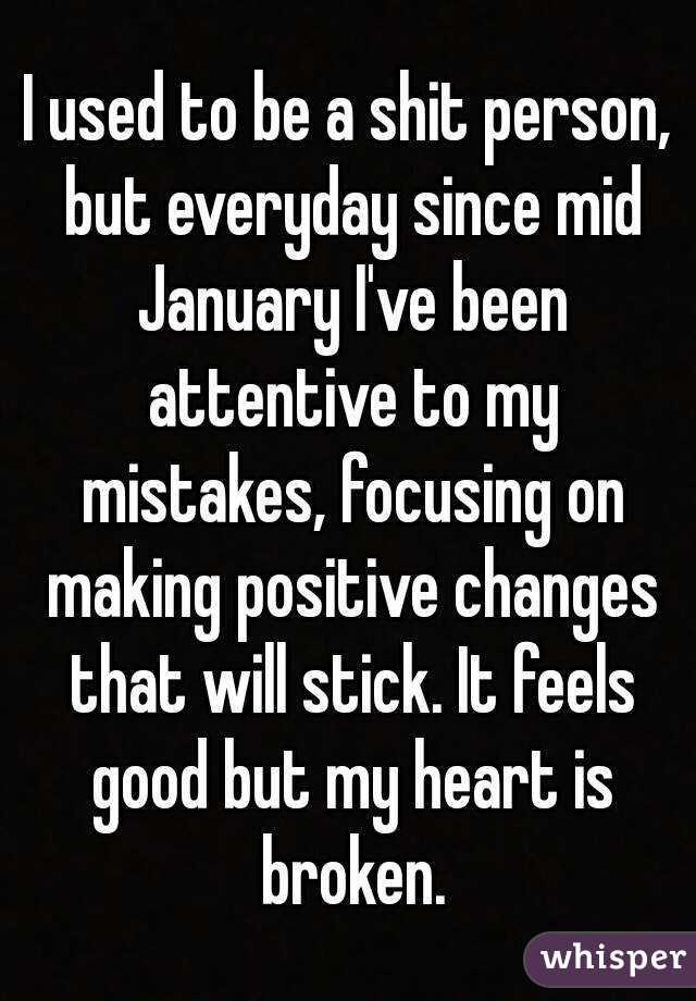 I used to be a shit person, but everyday since mid January I've been attentive to my mistakes, focusing on making positive changes that will stick. It feels good but my heart is broken.