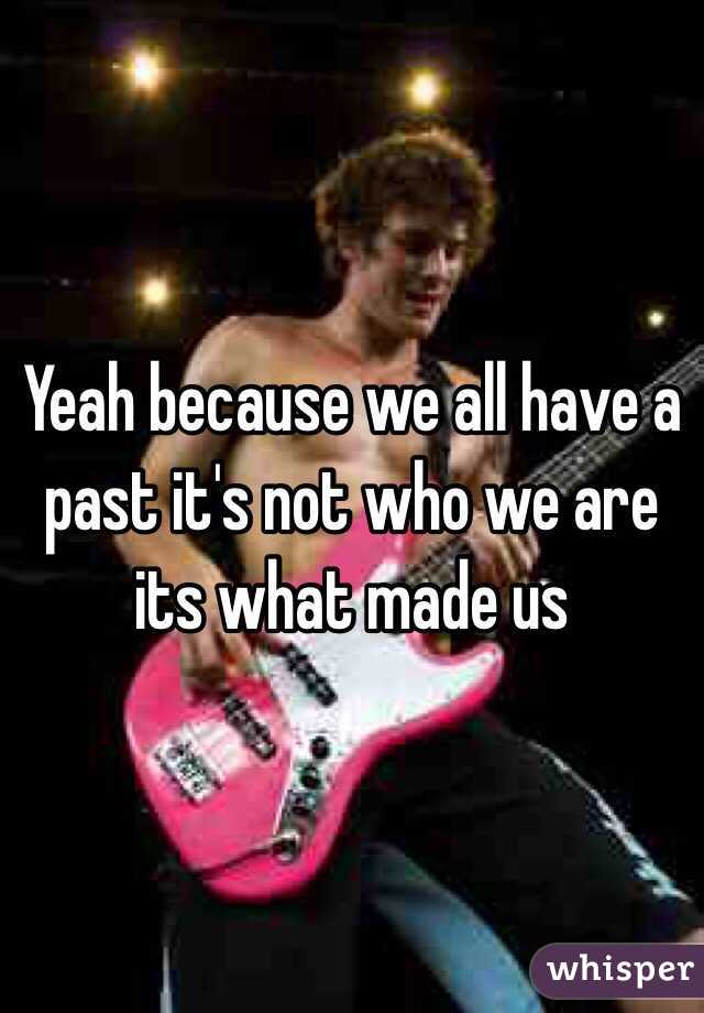 Yeah because we all have a past it's not who we are its what made us