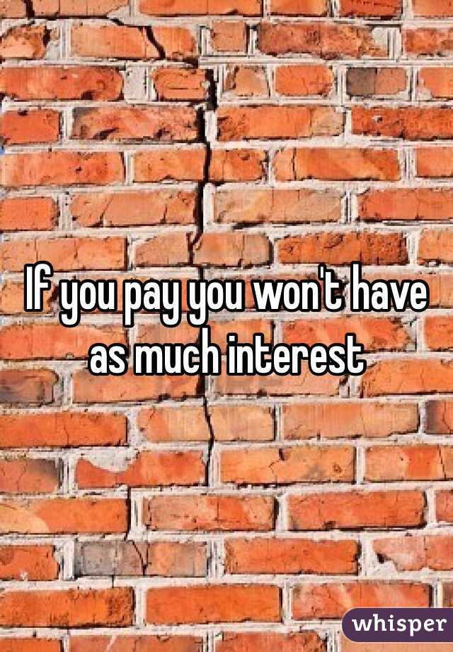 If you pay you won't have as much interest