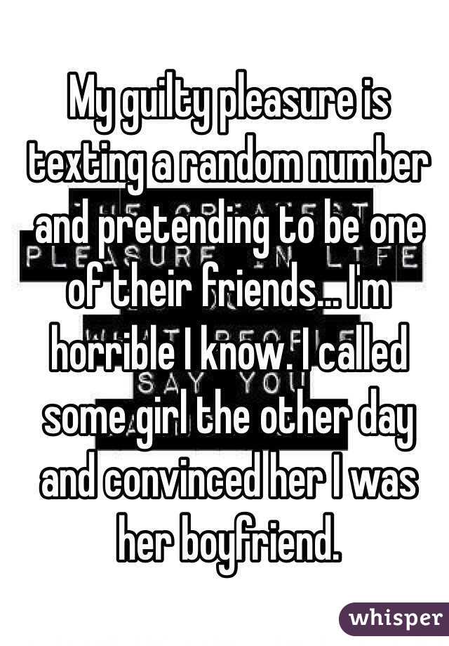 My guilty pleasure is texting a random number and pretending to be one of their friends... I'm horrible I know. I called some girl the other day and convinced her I was her boyfriend. 