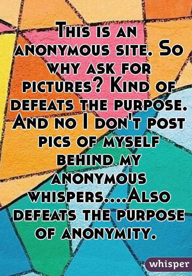 This is an anonymous site. So why ask for pictures? Kind of defeats the purpose. And no I don't post pics of myself behind my anonymous whispers....Also defeats the purpose of anonymity. 
