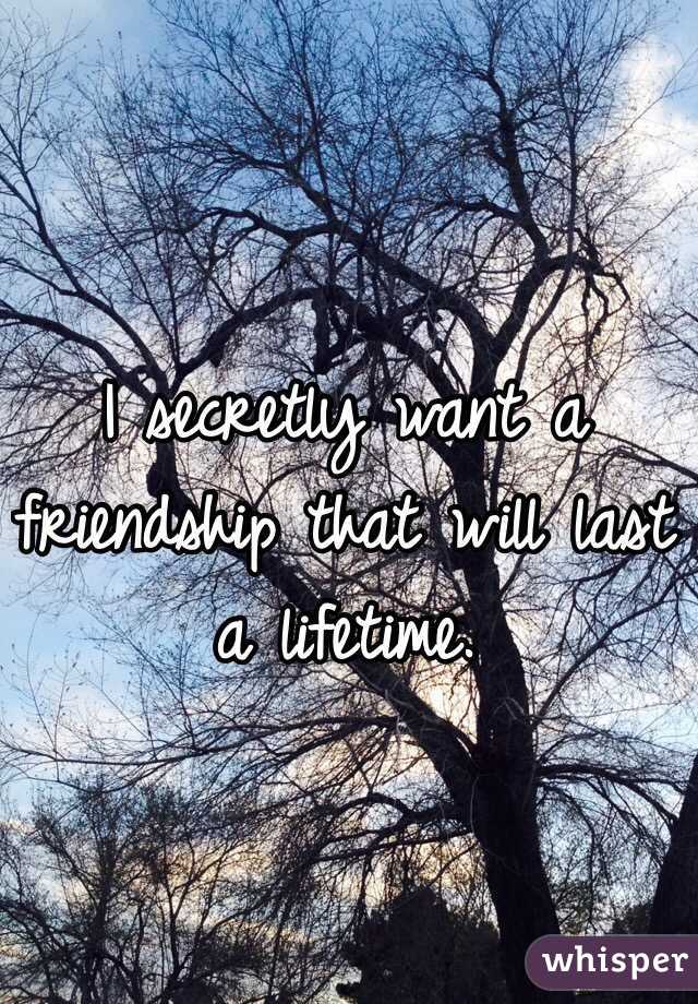 I secretly want a friendship that will last a lifetime. 