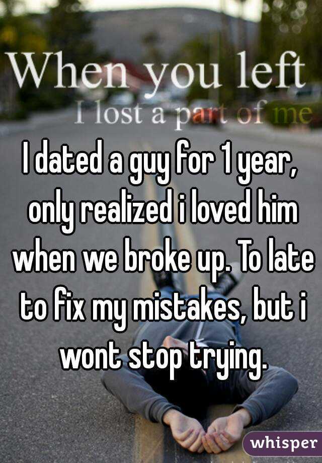 I dated a guy for 1 year, only realized i loved him when we broke up. To late to fix my mistakes, but i wont stop trying.