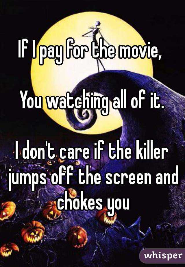 If I pay for the movie, 

You watching all of it.

I don't care if the killer jumps off the screen and chokes you