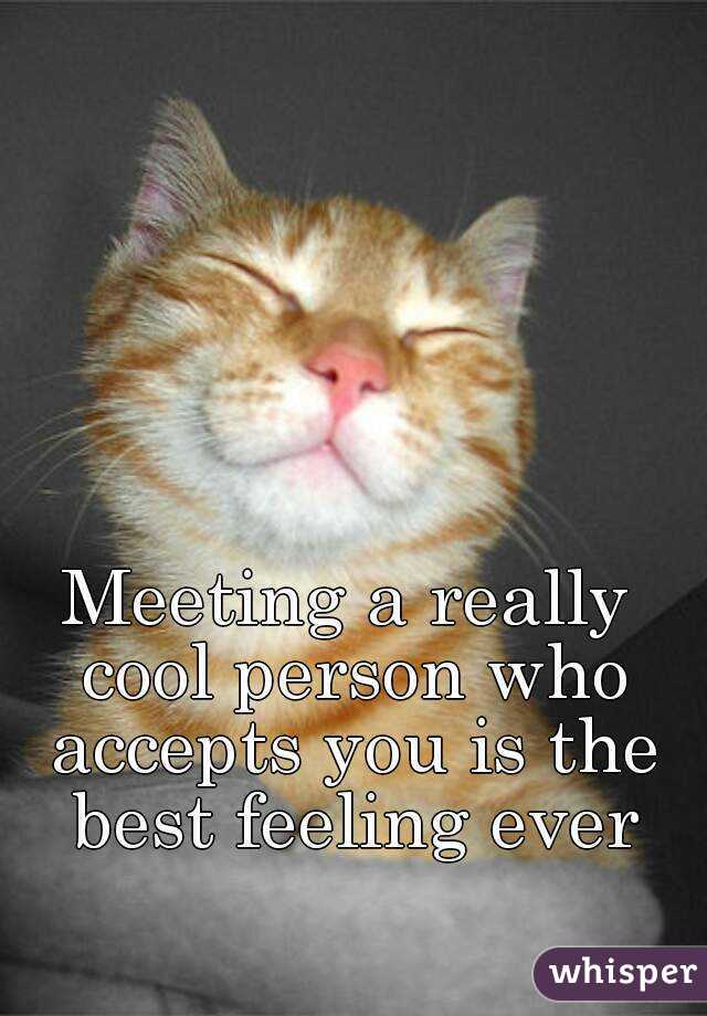 Meeting a really cool person who accepts you is the best feeling ever