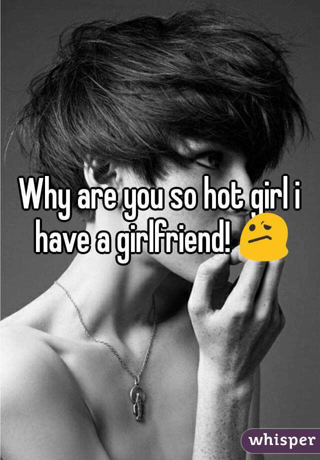 Why are you so hot girl i have a girlfriend! 😕