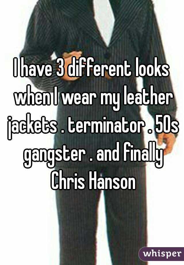 I have 3 different looks when I wear my leather jackets . terminator . 50s gangster . and finally Chris Hanson