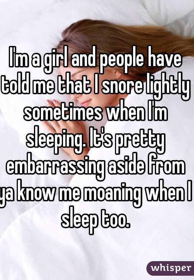 I'm a girl and people have told me that I snore lightly sometimes when I'm sleeping. It's pretty embarrassing aside from ya know me moaning when I sleep too.