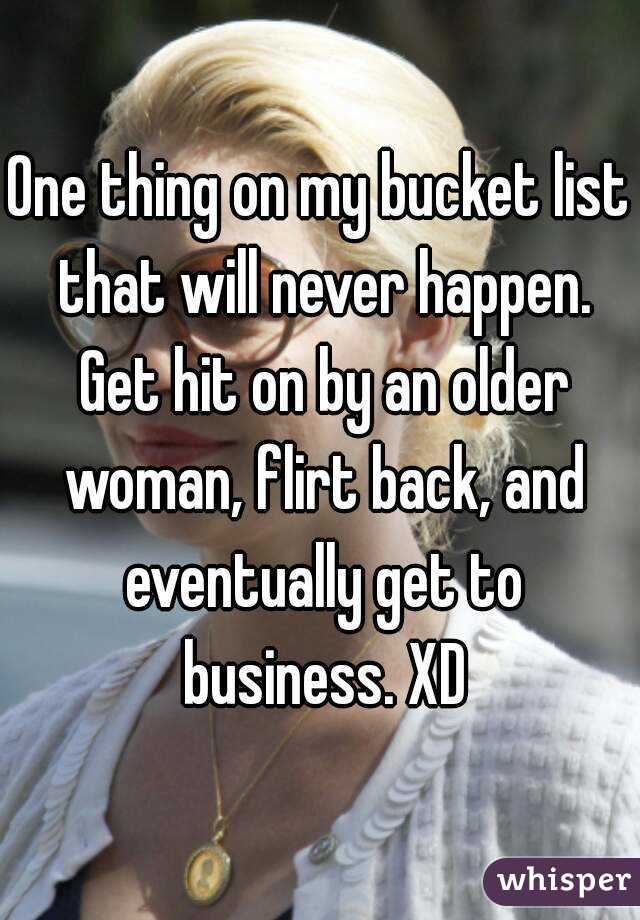 One thing on my bucket list that will never happen. Get hit on by an older woman, flirt back, and eventually get to business. XD