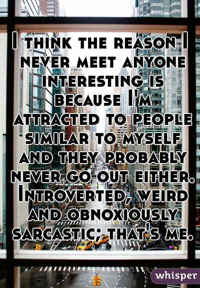 I think the reason I never meet anyone interesting is because I'm attracted to people similar to myself and they probably never go out either. Introverted, weird and obnoxiously sarcastic; that's me.